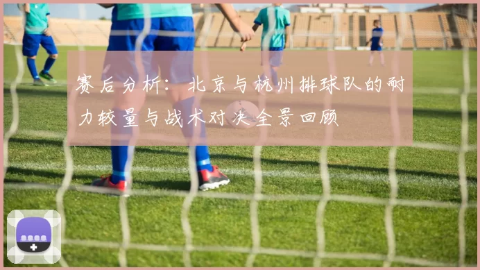 赛后分析：北京与杭州排球队的耐力较量与战术对决全景回顾