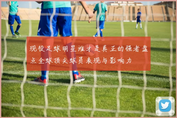 现役足球明星谁才是真正的强者盘点全球顶尖球员表现与影响力