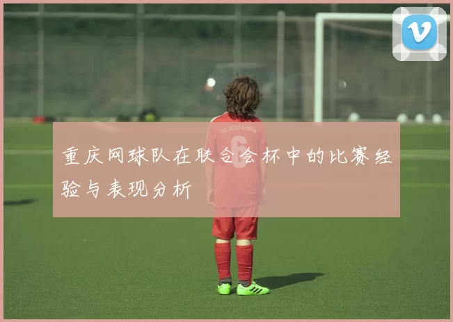 重庆网球队在联合会杯中的比赛经验与表现分析