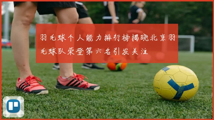 羽毛球个人能力排行榜揭晓北京羽毛球队荣登第六名引发关注