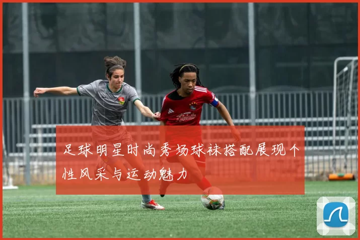 足球明星时尚秀场球袜搭配展现个性风采与运动魅力