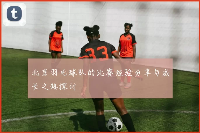 北京羽毛球队的比赛经验分享与成长之路探讨