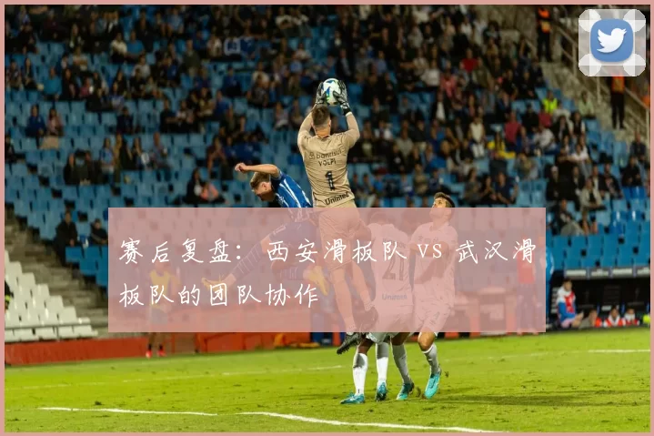 赛后复盘：西安滑板队 vs 武汉滑板队的团队协作