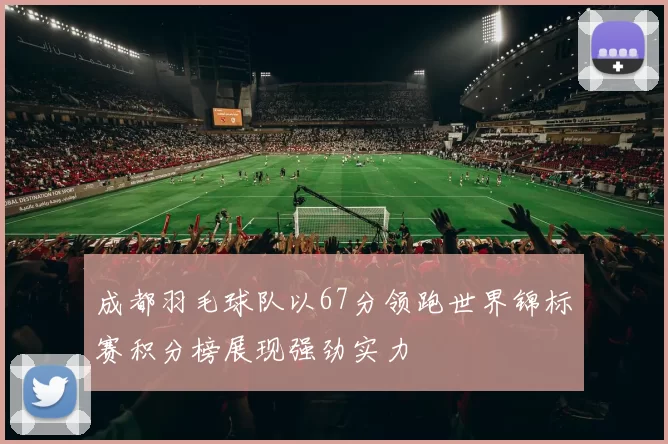 成都羽毛球队以67分领跑世界锦标赛积分榜展现强劲实力